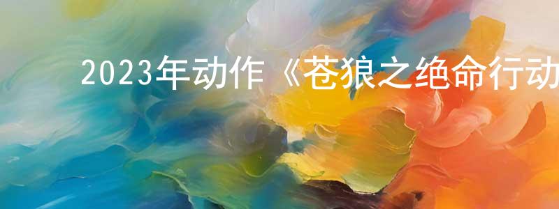 蔡天杰的动漫综艺大全,2023年动作《苍狼之绝命行动》HD国语中字迅雷下载_电影天堂